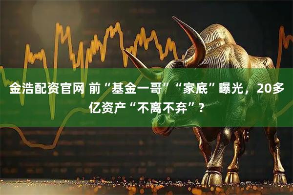 金浩配资官网 前“基金一哥”“家底”曝光,20多亿资产“不离不弃”?