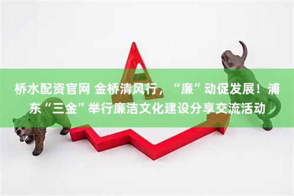 桥水配资官网 金桥清风行，“廉”动促发展！浦东“三金”举行廉洁文化建设分享交流活动
