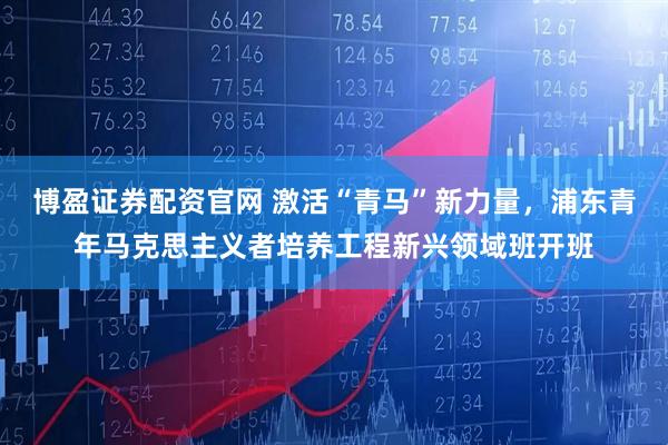 博盈证券配资官网 激活“青马”新力量，浦东青年马克思主义者培养工程新兴领域班开班