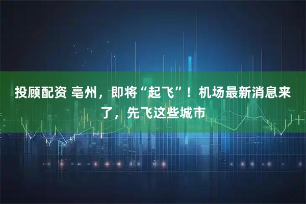 投顾配资 亳州，即将“起飞”！机场最新消息来了，先飞这些城市