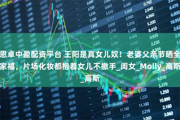恩卓中盈配资平台 王阳是真女儿奴！老婆父亲节晒全家福，片场化妆都抱着女儿不撒手_闺女_Molly_高斯
