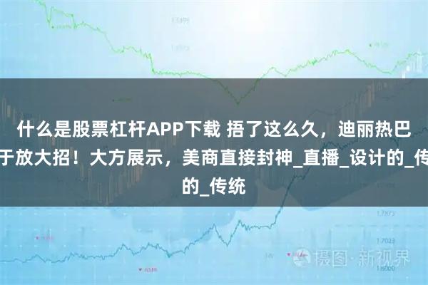 什么是股票杠杆APP下载 捂了这么久，迪丽热巴终于放大招！大方展示，美商直接封神_直播_设计的_传统
