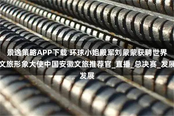 景逸策略APP下载 环球小姐殿军刘蒙蒙获聘世界文旅形象大使中国安徽文旅推荐官_直播_总决赛_发展