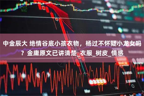 中金辰大 绝情谷底小孩衣物，杨过不怀疑小龙女吗？金庸原文已讲清楚_衣服_树皮_情感