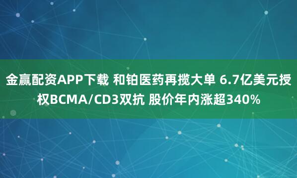 金赢配资APP下载 和铂医药再揽大单 6.7亿美元授权BCMA/CD3双抗 股价年内涨超340%