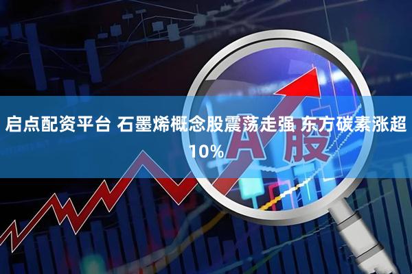 启点配资平台 石墨烯概念股震荡走强 东方碳素涨超10%