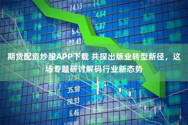 期货配资炒股APP下载 共探出版业转型新径,这场专题研讨解码行业新态势