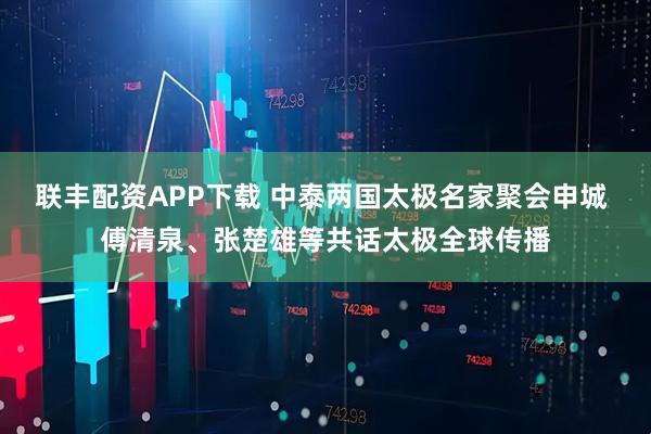 联丰配资APP下载 中泰两国太极名家聚会申城 傅清泉、张楚雄等共话太极全球传播