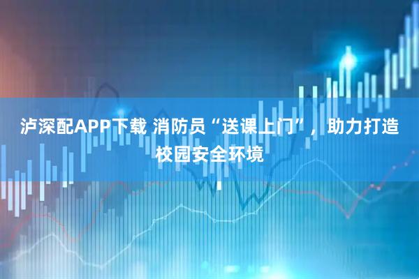 泸深配APP下载 消防员“送课上门”,助力打造校园安全环境