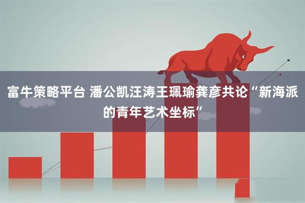 富牛策略平台 潘公凯汪涛王珮瑜龚彦共论“新海派的青年艺术坐标”