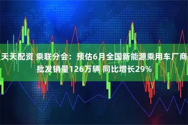 天天配资 乘联分会：预估6月全国新能源乘用车厂商批发销量126万辆 同比增长29%