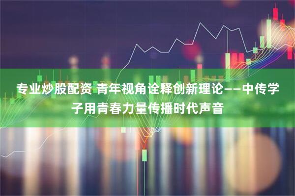 专业炒股配资 青年视角诠释创新理论——中传学子用青春力量传播时代声音