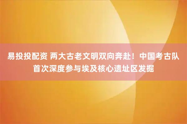 易投投配资 两大古老文明双向奔赴!中国考古队首次深度参与埃及核心遗址区发掘