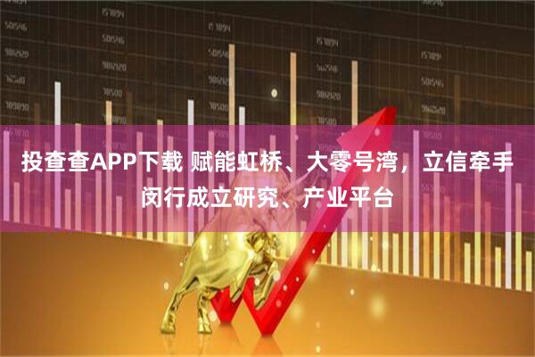 投查查APP下载 赋能虹桥、大零号湾,立信牵手闵行成立研究、产业平台