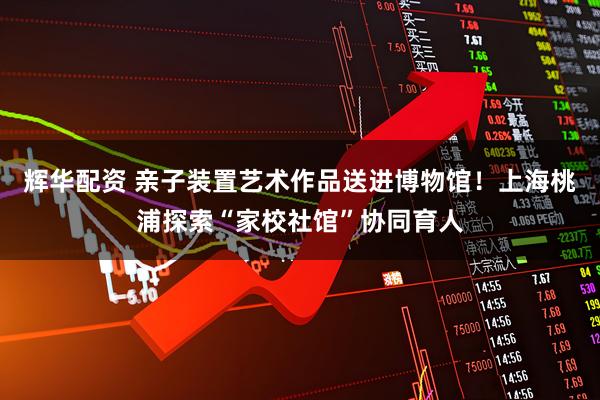 辉华配资 亲子装置艺术作品送进博物馆!上海桃浦探索“家校社馆”协同育人