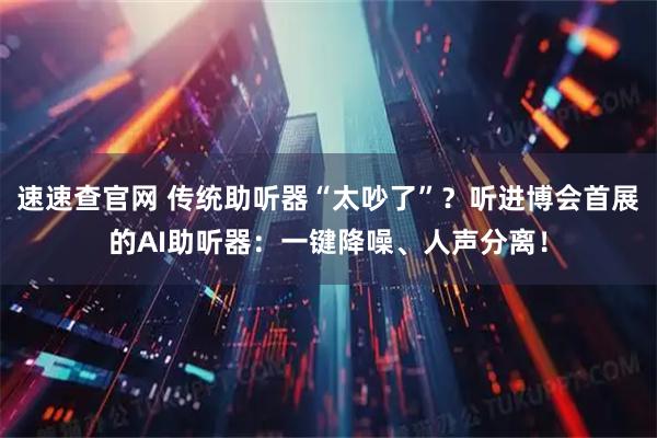 速速查官网 传统助听器“太吵了”?听进博会首展的AI助听器:一键降噪、人声分离!