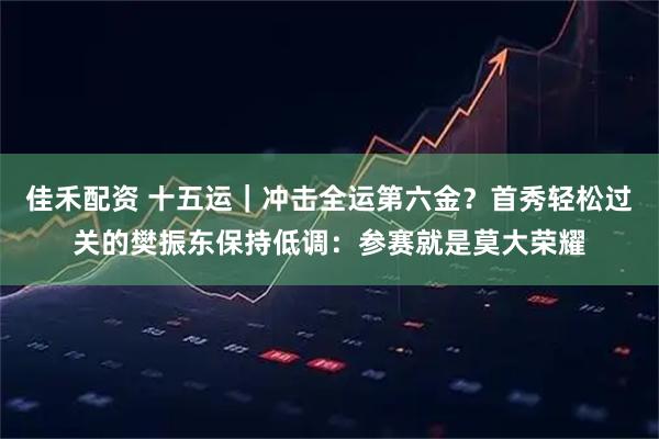 佳禾配资 十五运｜冲击全运第六金？首秀轻松过关的樊振东保持低调：参赛就是莫大荣耀