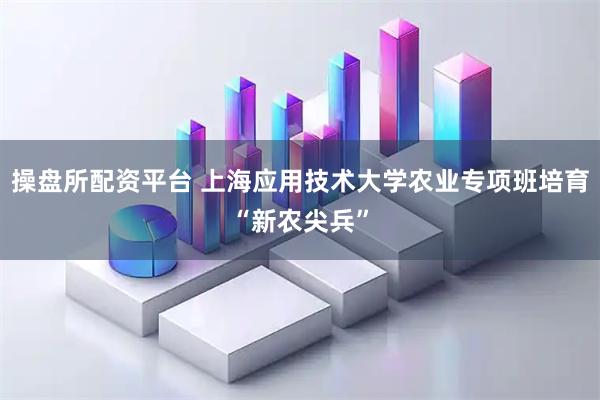 操盘所配资平台 上海应用技术大学农业专项班培育“新农尖兵”
