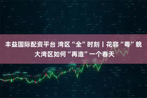 丰益国际配资平台 湾区“全”时刻丨花容“粤”貌 大湾区如何“再造”一个春天