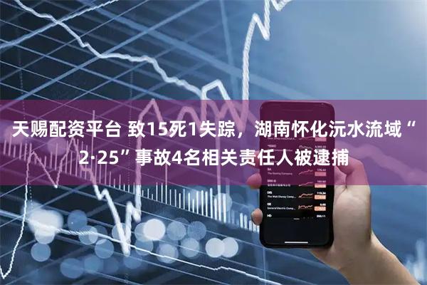 天赐配资平台 致15死1失踪,湖南怀化沅水流域“2·25”事故4名相关责任人被逮捕