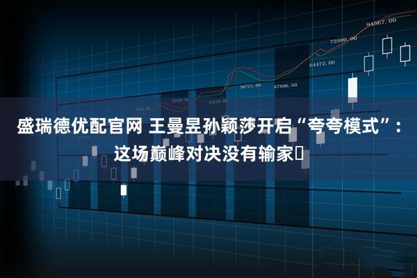 盛瑞德优配官网 王曼昱孙颖莎开启“夸夸模式”：这场巅峰对决没有输家​