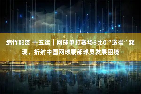 绵竹配资 十五运|网球单打赛场6比0“送蛋”频现,折射中国网球腰部球员发展困境