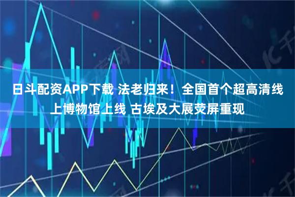 日斗配资APP下载 法老归来!全国首个超高清线上博物馆上线 古埃及大展荧屏重现