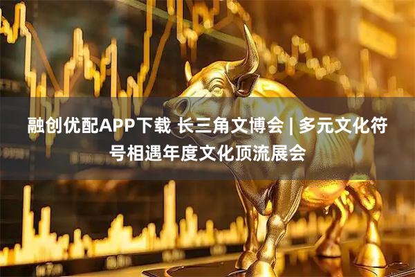 融创优配APP下载 长三角文博会 | 多元文化符号相遇年度文化顶流展会