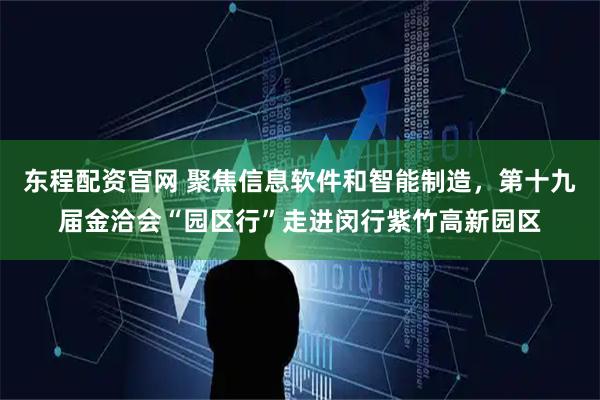东程配资官网 聚焦信息软件和智能制造,第十九届金洽会“园区行”走进闵行紫竹高新园区