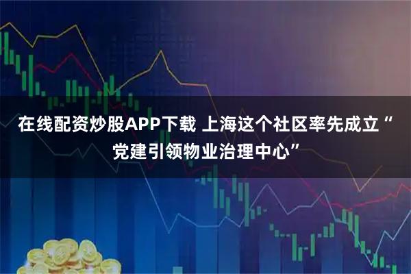 在线配资炒股APP下载 上海这个社区率先成立“党建引领物业治理中心”