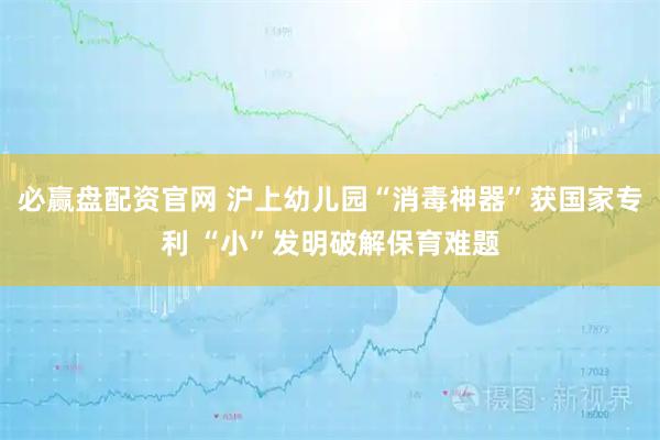 必赢盘配资官网 沪上幼儿园“消毒神器”获国家专利 “小”发明破解保育难题