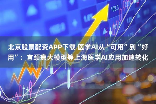北京股票配资APP下载 医学AI从“可用”到“好用”：宫颈癌大模型等上海医学AI应用加速转化