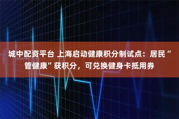 城中配资平台 上海启动健康积分制试点：居民“管健康”获积分，可兑换健身卡抵用券