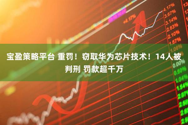 宝盈策略平台 重罚!窃取华为芯片技术!14人被判刑 罚款超千万