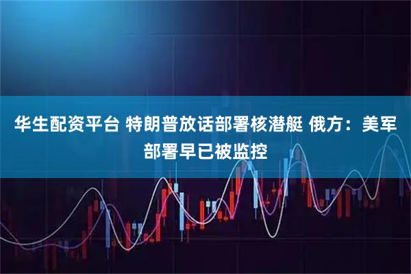 华生配资平台 特朗普放话部署核潜艇 俄方：美军部署早已被监控